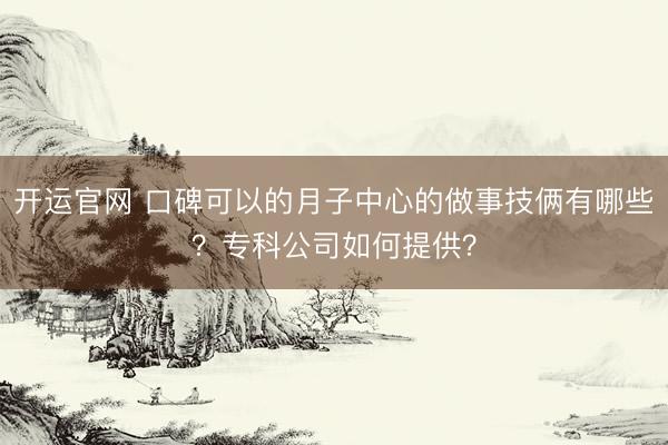 开运官网 口碑可以的月子中心的做事技俩有哪些？专科公司如何提供？