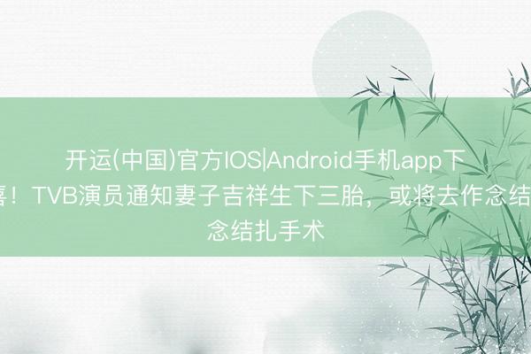 开运(中国)官方IOS|Android手机app下载 恭喜！TVB演员通知妻子吉祥生下三胎，或将去作念结扎手术