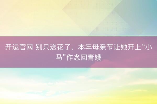 开运官网 别只送花了，本年母亲节让她开上“小马”作念回青娥