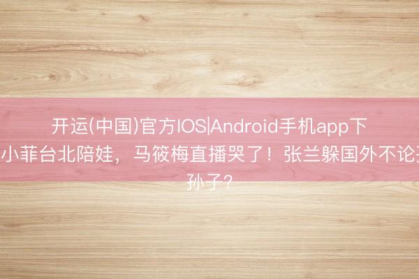 开运(中国)官方IOS|Android手机app下载 汪小菲台北陪娃，马筱梅直播哭了！张兰躲国外不论孙子？