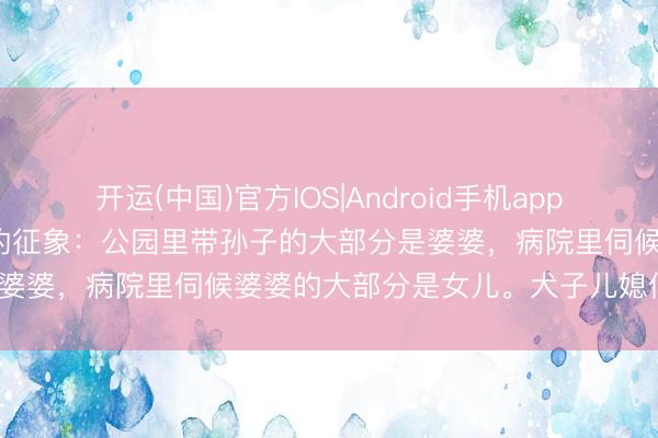 开运(中国)官方IOS|Android手机app下载 我39岁发现一个多量的征象：公园里带孙子的大部分是婆婆，病院里伺候婆婆的大部分是女儿。犬子儿媳似乎稳赚？