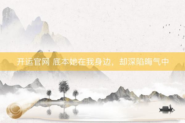 开运官网 底本她在我身边，却深陷晦气中