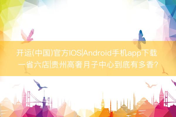 开运(中国)官方IOS|Android手机app下载 一省六店|贵州高奢月子中心到底有多香?