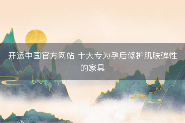 开运中国官方网站 十大专为孕后修护肌肤弹性的家具