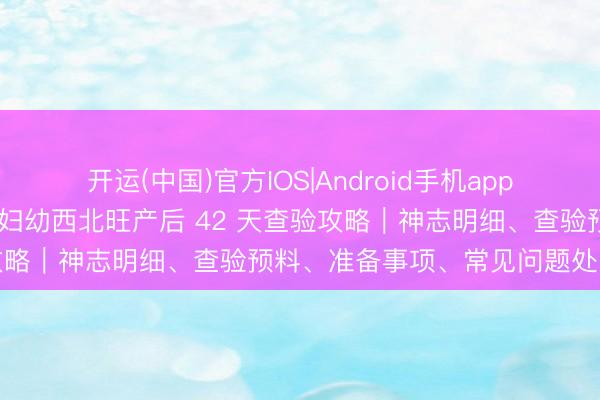 开运(中国)官方IOS|Android手机app下载 外行爸妈必藏！海淀妇幼西北旺产后 42 天查验攻略｜神志明细、查验预料、准备事项、常见问题处罚决议