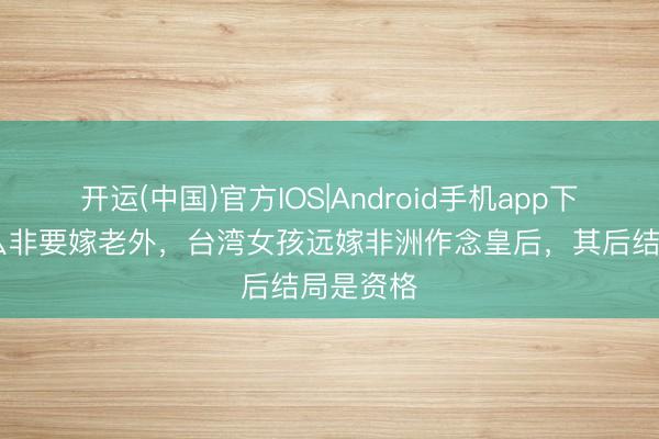 开运(中国)官方IOS|Android手机app下载 为什么非要嫁老外，台湾女孩远嫁非洲作念皇后，其后结局是资格