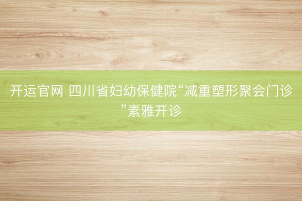 开运官网 四川省妇幼保健院“减重塑形聚会门诊”素雅开诊