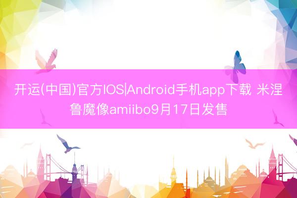 开运(中国)官方IOS|Android手机app下载 米涅鲁魔像amiibo9月17日发售