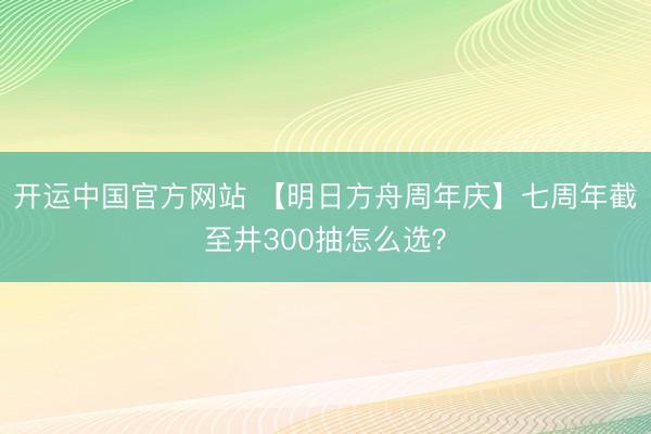 开运中国官方网站 【明日方舟周年庆】七周年截至井300抽怎么选？