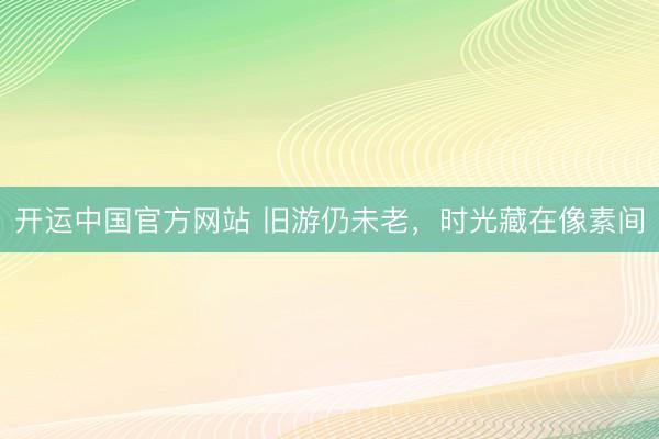 开运中国官方网站 旧游仍未老，时光藏在像素间
