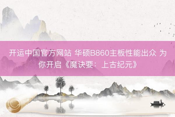 开运中国官方网站 华硕B860主板性能出众 为你开启《魔诀要：上古纪元》