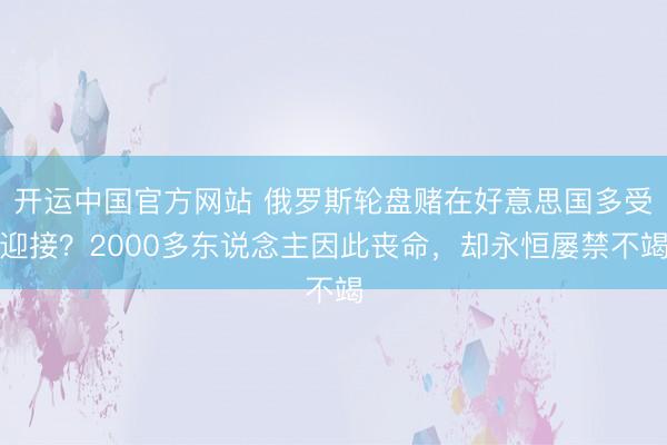 开运中国官方网站 俄罗斯轮盘赌在好意思国多受迎接？2000多东说念主因此丧命，却永恒屡禁不竭