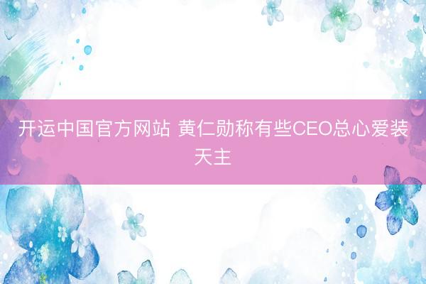 开运中国官方网站 黄仁勋称有些CEO总心爱装天主