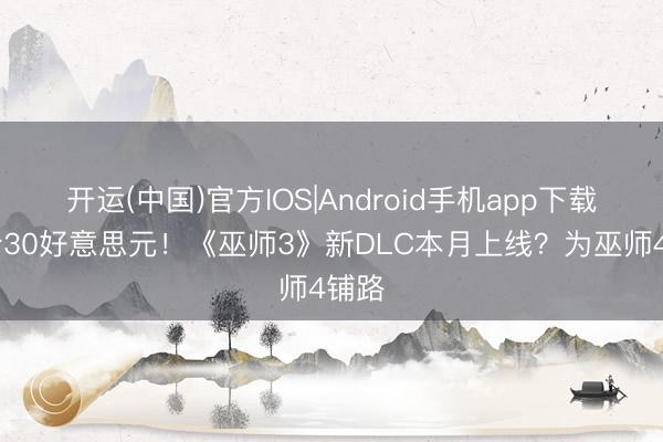 开运(中国)官方IOS|Android手机app下载 订价30好意思元！《巫师3》新DLC本月上线？为巫师4铺路