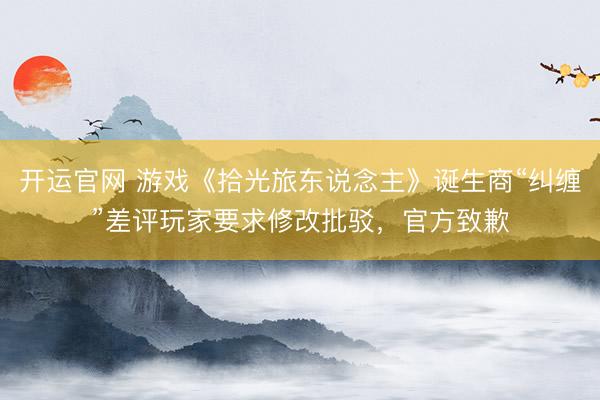 开运官网 游戏《拾光旅东说念主》诞生商“纠缠”差评玩家要求修改批驳，官方致歉