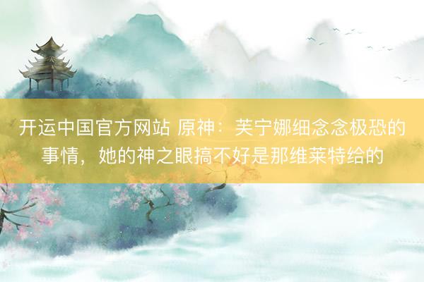 开运中国官方网站 原神：芙宁娜细念念极恐的事情，她的神之眼搞不好是那维莱特给的