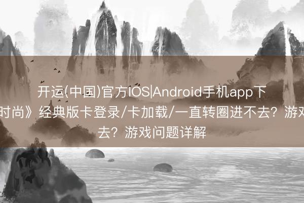 开运(中国)官方IOS|Android手机app下载 《祈望时尚》经典版卡登录/卡加载/一直转圈进不去？游戏问题详解