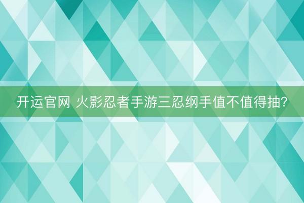 开运官网 火影忍者手游三忍纲手值不值得抽？