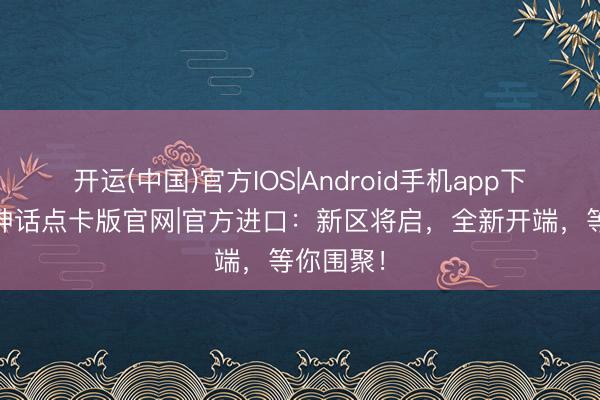 开运(中国)官方IOS|Android手机app下载 冰雪神话点卡版官网|官方进口：新区将启，全新开端，等你围聚！