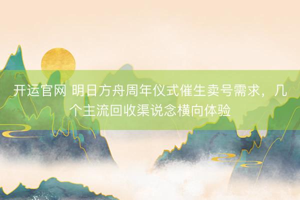 开运官网 明日方舟周年仪式催生卖号需求，几个主流回收渠说念横向体验