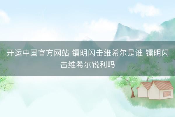 开运中国官方网站 镭明闪击维希尔是谁 镭明闪击维希尔锐利吗