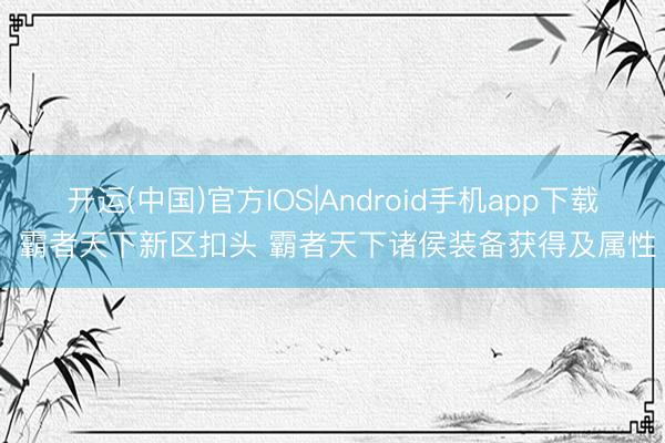 开运(中国)官方IOS|Android手机app下载 霸者天下新区扣头 霸者天下诸侯装备获得及属性
