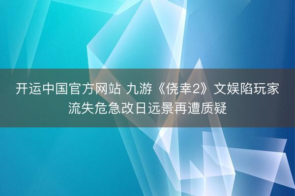 开运中国官方网站 九游《侥幸2》文娱陷玩家流失危急改日远景再遭质疑