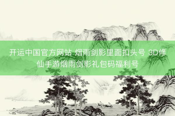 开运中国官方网站 烟雨剑影里面扣头号 3D修仙手游烟雨剑影礼包码福利号