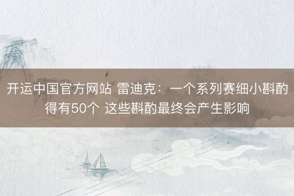 开运中国官方网站 雷迪克：一个系列赛细小斟酌得有50个 这些斟酌最终会产生影响