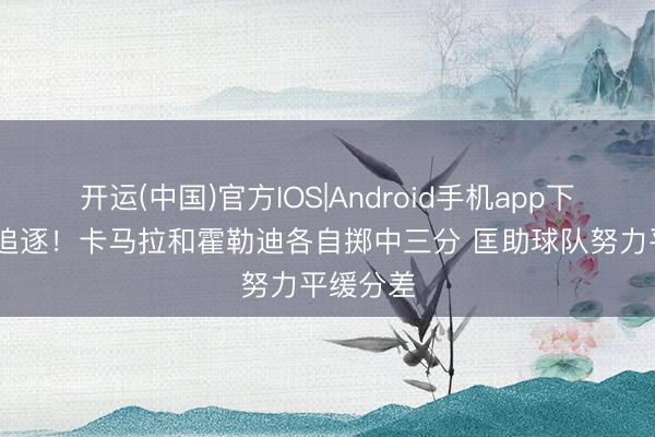 开运(中国)官方IOS|Android手机app下载 用功追逐！卡马拉和霍勒迪各自掷中三分 匡助球队努力平缓分差