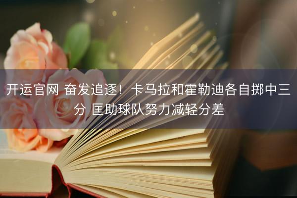 开运官网 奋发追逐！卡马拉和霍勒迪各自掷中三分 匡助球队努力减轻分差