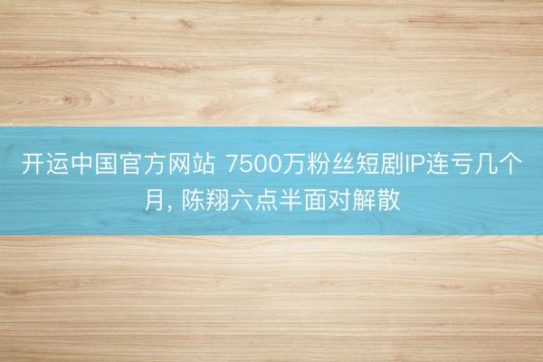 开运中国官方网站 7500万粉丝短剧IP连亏几个月， 陈翔六点半面对解散