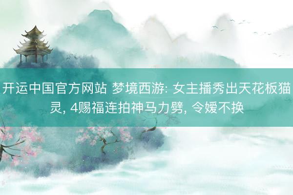 开运中国官方网站 梦境西游: 女主播秀出天花板猫灵， 4赐福连拍神马力劈， 令嫒不换