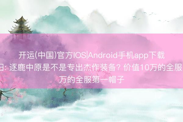 开运(中国)官方IOS|Android手机app下载 天龙怀旧: 逐鹿中原是不是专出杰作装备? 价值10万的全服第一帽子