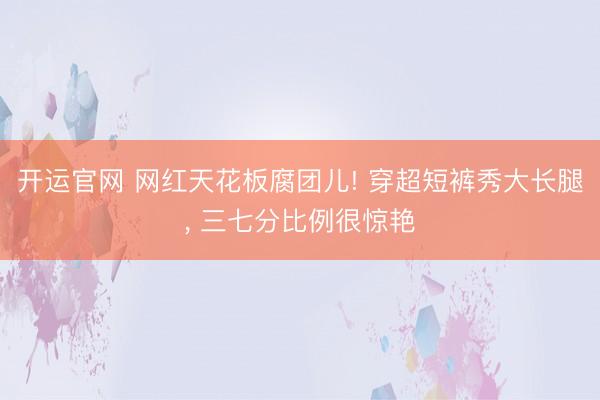 开运官网 网红天花板腐团儿! 穿超短裤秀大长腿， 三七分比例很惊艳