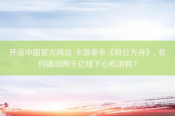 开运中国官方网站 卡游牵手《明日方舟》， 若何撬动两千亿线下心机消耗?