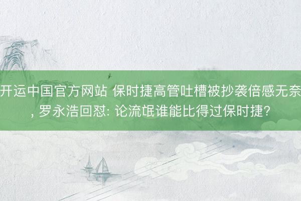 开运中国官方网站 保时捷高管吐槽被抄袭倍感无奈， 罗永浩回怼: 论流氓谁能比得过保时捷?