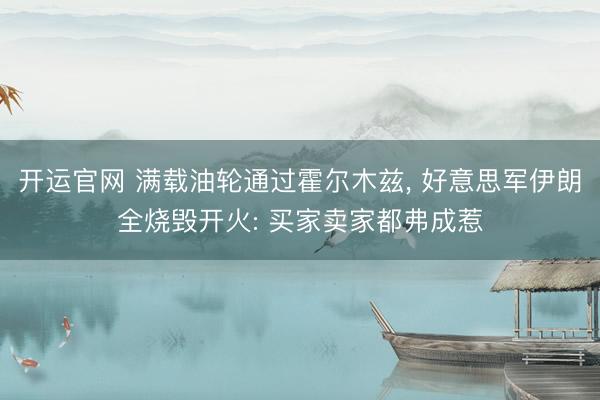 开运官网 满载油轮通过霍尔木兹， 好意思军伊朗全烧毁开火: 买家卖家都弗成惹