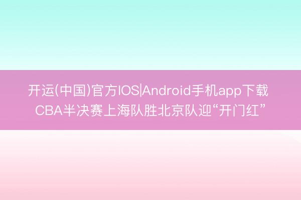 开运(中国)官方IOS|Android手机app下载 CBA半决赛上海队胜北京队迎“开门红”