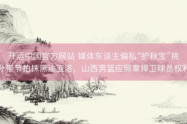 开运中国官方网站 媒体东谈主偏私“护秋宝”挑升带节拍抹黑迪亚洛，山西男篮应照章捍卫球员权利