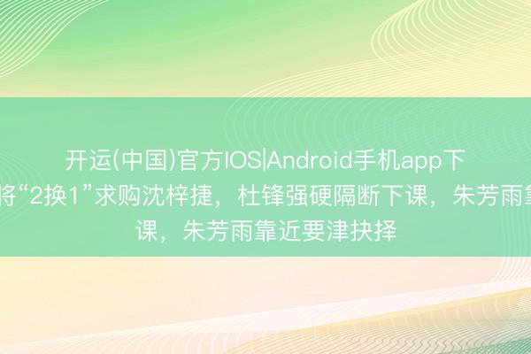 开运(中国)官方IOS|Android手机app下载 广东队或将“2换1”求购沈梓捷，杜锋强硬隔断下课，朱芳雨靠近要津抉择