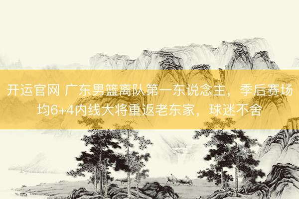 开运官网 广东男篮离队第一东说念主，季后赛场均6+4内线大将重返老东家，球迷不舍