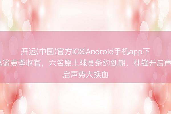 开运(中国)官方IOS|Android手机app下载 广东男篮赛季收官，六名原土球员条约到期，杜锋开启声势大换血