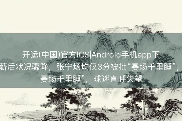 开运(中国)官方IOS|Android手机app下载 拿600万顶薪后状况骤降，张宁场均仅3分被批“赛场千里睡”，球迷直呼失望