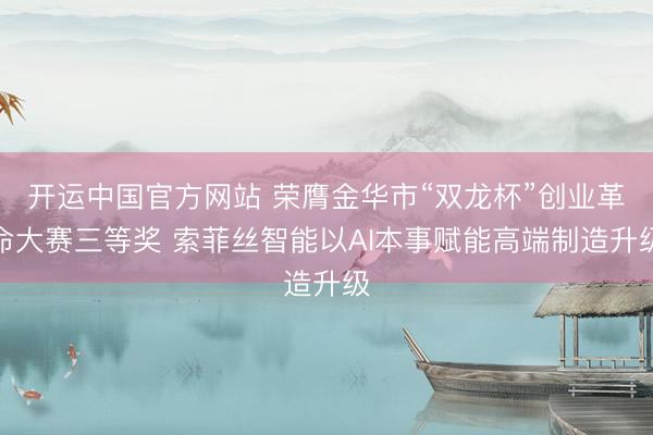 开运中国官方网站 荣膺金华市“双龙杯”创业革命大赛三等奖 索菲丝智能以AI本事赋能高端制造升级