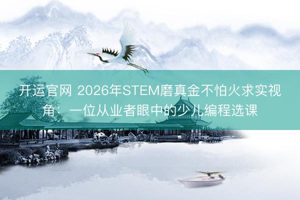 开运官网 2026年STEM磨真金不怕火求实视角：一位从业者眼中的少儿编程选课