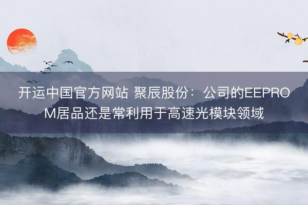 开运中国官方网站 聚辰股份：公司的EEPROM居品还是常利用于高速光模块领域