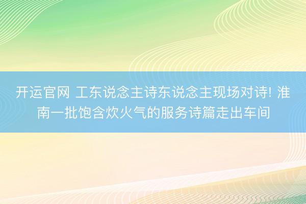 开运官网 工东说念主诗东说念主现场对诗! 淮南一批饱含炊火气的服务诗篇走出车间