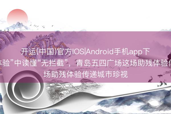开运(中国)官方IOS|Android手机app下载 在“换位体验”中读懂“无拦截”，青岛五四广场这场助残体验传递城市珍视