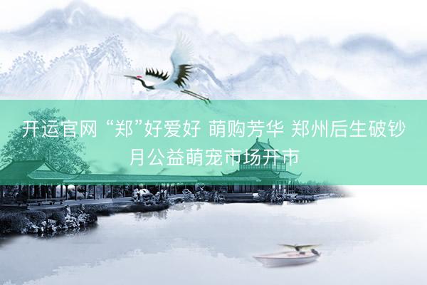 开运官网 “郑”好爱好 萌购芳华 郑州后生破钞月公益萌宠市场开市